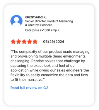 Gazmend K. Senior Director, Product Market & Creative Services Enterprise (>1000 emp.) 5 starts 05/29/2024 "The complexity of our product made managing and provisioning multiple demo environments challenging. Reprise solves that challenge by capturing the exact look and feel of our application while giving our sales engineers the flexibility to easily customize the data and flow to fit their narrative" Read full review on G2