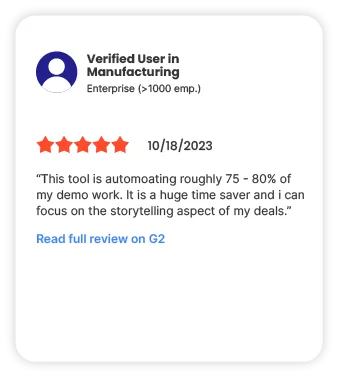 Verified user in Manufacturing Enterprise (>1000 emp.) 5 start 10/18/2023 "This tool is automoating roughly 75 - 80% of my demo work. It is a huge time saver and i can focus on the storytelling aspect of my deals." Read full review on G2