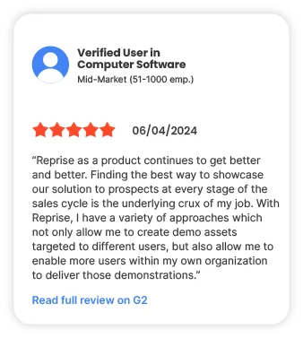 Verified user in Computer Software Mid-Market (51-1000 emp.) 5 stars 06/04/2024 "Reprise as a product continues to get better and better. Finding the best way to showcase our solution to prospects at every stage of the sales cycle is the underlying crux of my job. With Reprise, I have a variety of approaches which not only allow me to create demo assets targeted to different users, but also allow me to enable more users within my own organization to deliver those demonstrations." Read full review on G2